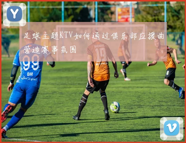 足球主题KTV如何通过俱乐部应援曲营造赛事氛围